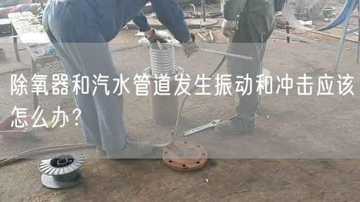 除氧器和汽水管道發(fā)生振動(dòng)和沖擊應(yīng)該怎么辦？